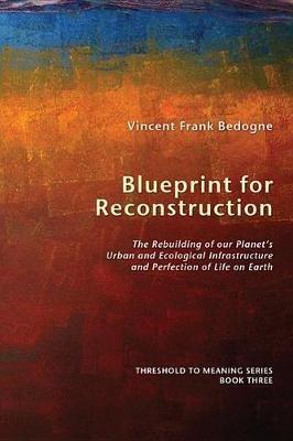 Blueprint for Reconstruction: The Rebuilding of Our Planet's Urban and Ecological Infrastructure and Perfection of Life on Earth - Vincent Frank Bedogne - cover