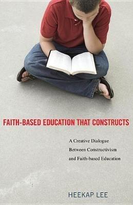 Faith-Based Education That Constructs: A Creative Dialogue Between Contructivism and Faith-Based Education - Heekap Lee - cover