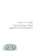 The Christian Case Against Contraception: Making the Case from Historical, Biblical, Systematic, and Practical Theology & Ethics