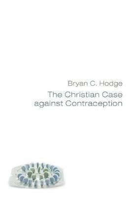 The Christian Case Against Contraception: Making the Case from Historical, Biblical, Systematic, and Practical Theology & Ethics - Bryan C Hodge - cover