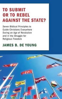 To Submit or to Rebel Against the State?: Seven Biblical Principles to Guide Christians Everywhere During an Age of Revolution and in the Struggle for Religious Freedom - James B de Young - cover