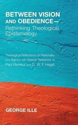 Between Vision and Obedience--Rethinking Theological Epistemology: Theological Reflections on Rationality and Agency with Special Reference to Paul Ricoeur and G. W. F. Hegel - George Ille - cover