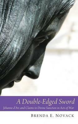 A Double-Edged Sword: Jehanne d'Arc and Claims to Divine Sanction in Acts of War - Brenda E Novack - cover