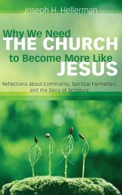 Why We Need the Church to Become More Like Jesus: Reflections about Community, Spiritual Formation, and the Story of Scripture - Joseph H Hellerman - cover