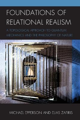 Foundations of Relational Realism: A Topological Approach to Quantum Mechanics and the Philosophy of Nature - Michael Epperson,Elias Zafiris - cover