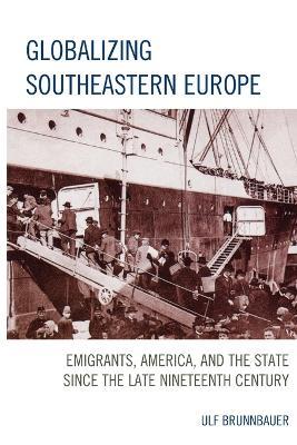 Globalizing Southeastern Europe: Emigrants, America, and the State since the Late Nineteenth Century - Ulf Brunnbauer - cover
