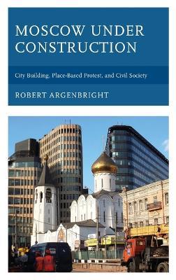 Moscow under Construction: City Building, Place-Based Protest, and Civil Society - Robert Argenbright - cover