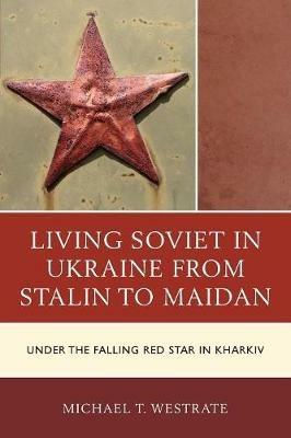 Living Soviet in Ukraine from Stalin to Maidan: Under the Falling Red Star in Kharkiv - Michael T. Westrate - cover