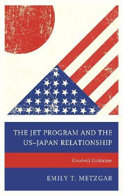 The JET Program and the US–Japan Relationship: Goodwill Goldmine - Emily T. Metzgar - cover