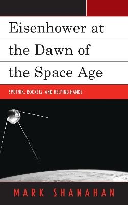 Eisenhower at the Dawn of the Space Age: Sputnik, Rockets, and Helping Hands - Mark Shanahan - cover