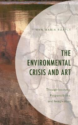 The Environmental Crisis and Art: Thoughtlessness, Responsibility, and Imagination - Eva Maria Rapple - cover