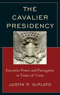 The Cavalier Presidency: Executive Power and Prerogative in Times of Crisis - Justin P. DePlato - cover