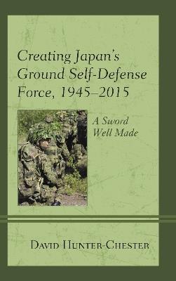 Creating Japan's Ground Self-Defense Force, 1945–2015: A Sword Well Made - David Hunter-Chester - cover