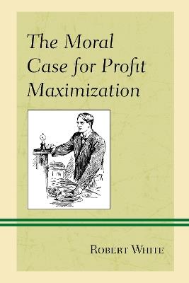 The Moral Case for Profit Maximization - Robert White - cover