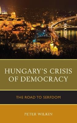 Hungary’s Crisis of Democracy: The Road to Serfdom - Peter Wilkin - cover