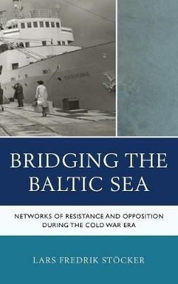 Bridging the Baltic Sea: Networks of Resistance and Opposition during the Cold War Era - Lars Fredrik Stöcker - cover