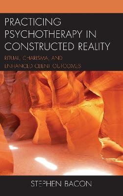 Practicing Psychotherapy in Constructed Reality: Ritual, Charisma, and Enhanced Client Outcomes - Stephen Bacon - cover