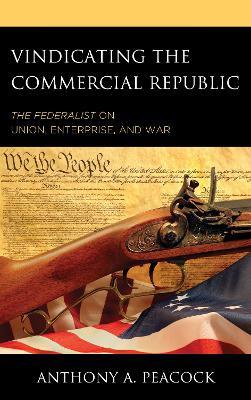 Vindicating the Commercial Republic: The Federalist on Union, Enterprise, and War - Anthony A. Peacock - cover