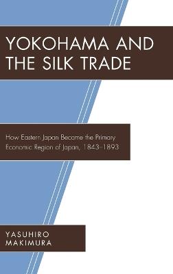 Yokohama and the Silk Trade: How Eastern Japan Became the Primary Economic Region of Japan, 1843–1893 - Yasuhiro Makimura - cover