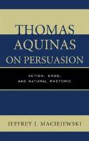 Thomas Aquinas on Persuasion: Action, Ends, and Natural Rhetoric - Jeffrey J. Maciejewski - cover