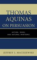 Thomas Aquinas on Persuasion: Action, Ends, and Natural Rhetoric - Jeffrey J. Maciejewski - cover