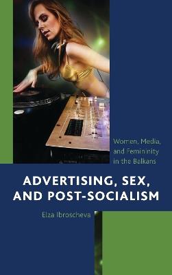 Advertising, Sex, and Post-Socialism: Women, Media, and Femininity in the Balkans - Elza Ibroscheva - cover