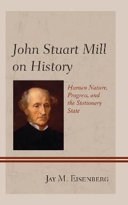 John Stuart Mill on History: Human Nature, Progress, and the Stationary State - Jay M. Eisenberg - cover