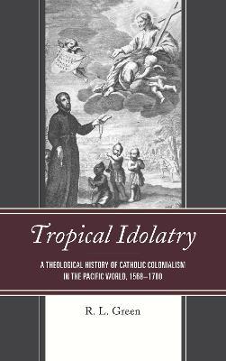 Tropical Idolatry: A Theological History of Catholic Colonialism in the Pacific World, 1568–1700 - R. L. Green - cover