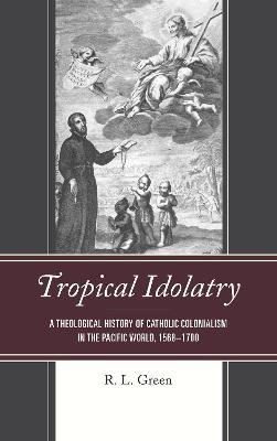 Tropical Idolatry: A Theological History of Catholic Colonialism in the Pacific World, 1568-1700 - R. L. Green - cover