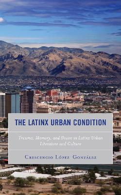 The Latinx Urban Condition: Trauma, Memory, and Desire in Latinx Urban Literature and Culture - Crescencio Lopez-Gonzalez - cover