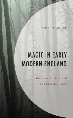 Magic in Early Modern England: Literature, Politics, and Supernatural Power - Andrew Moore - cover