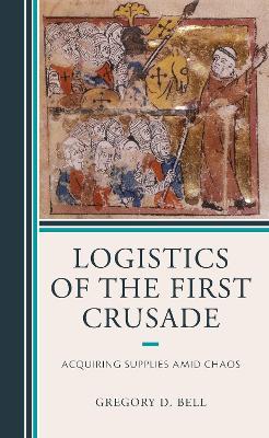 Logistics of the First Crusade: Acquiring Supplies Amid Chaos - Gregory D. Bell - cover