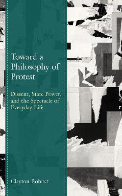 Toward a Philosophy of Protest: Dissent, State Power, and the Spectacle of Everyday Life - Clayton Bohnet - cover