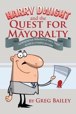 Harry Dwight and the Quest for Mayoralty: Autobiographical Reflections of Harry Dwight as told to a mystery journalist. - Greg Bailey - cover