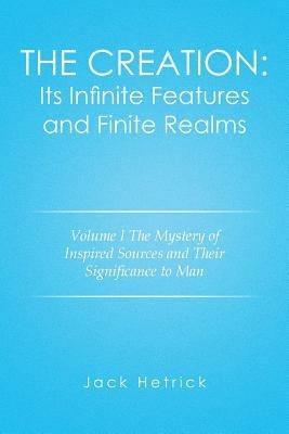 The Creation: Its Infinite Features and Finite Realms Volume I: The Mystery of Inspired Sources and Their Significance to Man - Jack Hetrick - cover