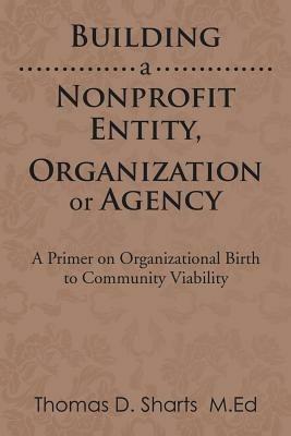 Building a Nonprofit Entity, Organization or Agency: A Primer on Organizational Birth to Community Viability - Thomas D Sharts - cover
