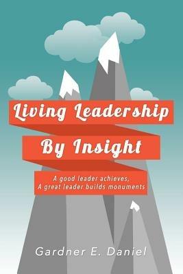 Living Leadership By Insight: A good leader achieves, A great leader builds monuments - Gardner E Daniel - cover