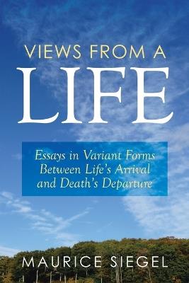 Views from a Life: Essays in Variant Forms Between Life's Arrival and Death's Departure - Maurice Siegel - cover