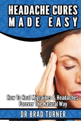 Headache Cures Made Easy: How To Heal Migraines & Headaches Forever The Natural Way - Brad Turner - cover