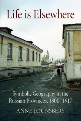 Life Is Elsewhere: Symbolic Geography in the Russian Provinces, 1800–1917 - Anne Lounsbery - cover