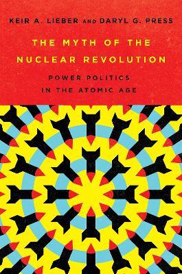 The Myth of the Nuclear Revolution: Power Politics in the Atomic Age - Keir A. Lieber,Daryl G. Press - cover