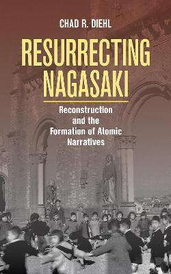 Resurrecting Nagasaki: Reconstruction and the Formation of Atomic Narratives - Chad R. Diehl - cover