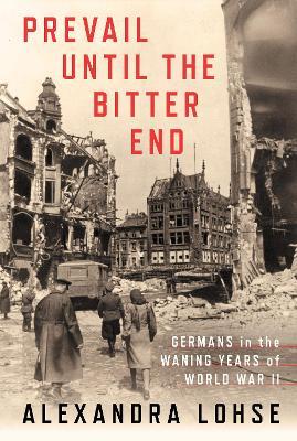 Prevail until the Bitter End: Germans in the Waning Years of World War II - Alexandra Lohse - cover