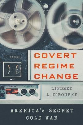 Covert Regime Change: America's Secret Cold War - Lindsey A. O'Rourke - cover