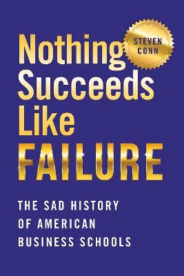 Nothing Succeeds Like Failure: The Sad History of American Business Schools - Steven Conn - cover