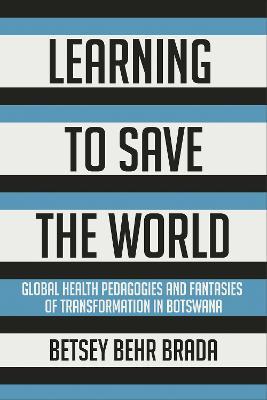 Learning to Save the World: Global Health Pedagogies and Fantasies of Transformation in Botswana - Betsey Behr Brada - cover