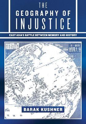 The Geography of Injustice: East Asia's Battle between Memory and History - Barak Kushner - cover