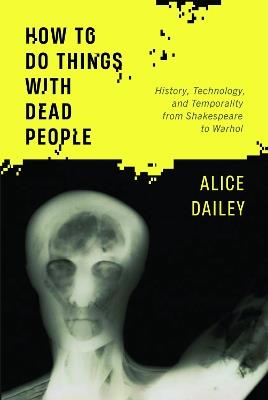 How to Do Things with Dead People: History, Technology, and Temporality from Shakespeare to Warhol - Alice Dailey - cover
