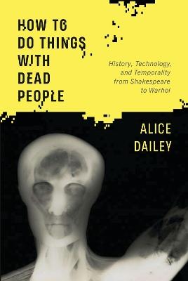 How to Do Things with Dead People: History, Technology, and Temporality from Shakespeare to Warhol - Alice Dailey - cover