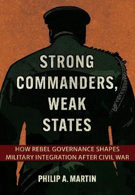 Strong Commanders, Weak States: How Rebel Governance Shapes Military Integration after Civil War - Philip A. Martin - cover